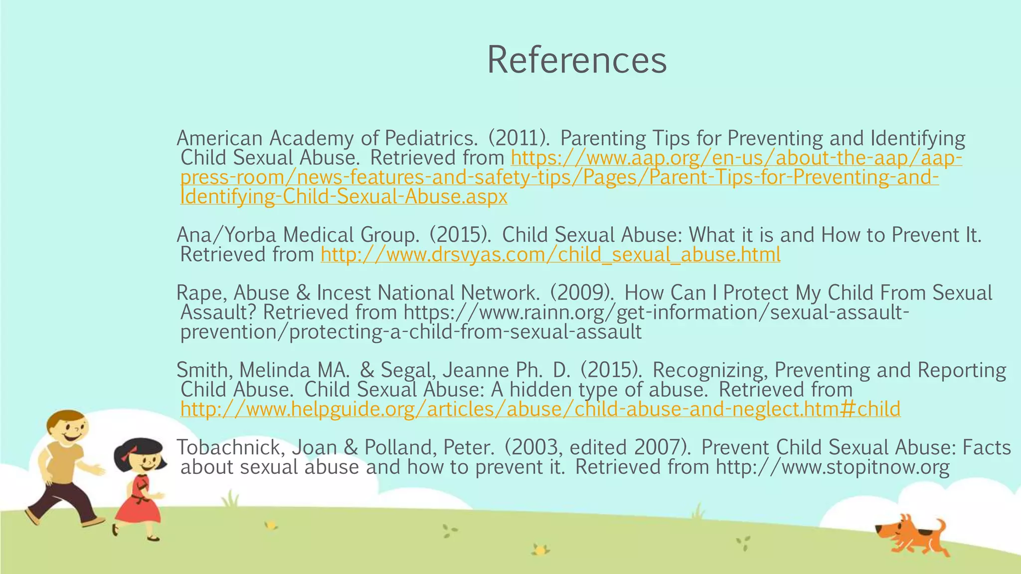 References
American Academy of Pediatrics. (2011). Parenting Tips for Preventing and Identifying
Child Sexual Abuse. Retrieved from https://www.aap.org/en-us/about-the-aap/aap-
press-room/news-features-and-safety-tips/Pages/Parent-Tips-for-Preventing-and-
Identifying-Child-Sexual-Abuse.aspx
Ana/Yorba Medical Group. (2015). Child Sexual Abuse: What it is and How to Prevent It.
Retrieved from http://www.drsvyas.com/child_sexual_abuse.html
Rape, Abuse & Incest National Network. (2009). How Can I Protect My Child From Sexual
Assault? Retrieved from https://www.rainn.org/get-information/sexual-assault-
prevention/protecting-a-child-from-sexual-assault
Smith, Melinda MA. & Segal, Jeanne Ph. D. (2015). Recognizing, Preventing and Reporting
Child Abuse. Child Sexual Abuse: A hidden type of abuse. Retrieved from
http://www.helpguide.org/articles/abuse/child-abuse-and-neglect.htm#child
Tobachnick, Joan & Polland, Peter. (2003, edited 2007). Prevent Child Sexual Abuse: Facts
about sexual abuse and how to prevent it. Retrieved from http://www.stopitnow.org
 
