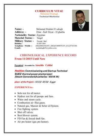 CURRICULM VITAE
Mohamed Elsabagh
Technical Mechanics
Name: - Mohamed Ibrahim El sabagh
Address: - Ebiar - Kafr Elzyat - El gharbia
Nationality Status: -Egyptian
Material Status: - Singel
Military Status: - Exempt final
Birthday:- 01/09/1984
Telephone / Mobile :- (002)0402582507, (002)01000076107,.01225765346
E-mail:- m.elsabagh25@yahoo.com
CHRONOLOGICAL EXPERIENCE RECORD
From 11/2015 Until Now
Ansaldo CaldaiSeconded toEgyptrol
Position:Commissioning and Startup Technical
SUEZ thermal power plantproject
(Steam Generator&Auxiliaries - 650 M.W)
place of theProject:- SUEZ–SUEZ –Egypt
EXPERIENCEin:-
 Solo test for all motor.
 Hydrun test for all pumps and fans.
 Water and steam cycle.
 Combustion air /flue gases.
 Natural gas, Mazout & Solar oil System.
 Fire fighting system.
 Shut off valves.
 Soot blower system.
 FD Fan & forced draft fan.
 Air pre heater (gas pre heater).
 