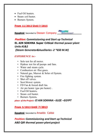  Fuel Oil heaters.
 Steam coil heater.
 Burners System.
7/2015ntilU11/2013From
CompanyDoosanSeconded toEgyptrol
Position: Commissioning and Start up Technical
EL AIN SOKHNA Super Critical thermal power plant
Units #1&2
(Steam Generator&Auxiliaries -2 *650 M.W)
EXPERIENCE in:-
• Solo test for all motor.
• Hydrun test for all pumps and fans.
• Water and steam cycle.
• Combustion air /flue gases.
• Natural gas, Mazout & Solar oil System.
• Fire fighting system.
• Shut off valves.
• Soot blower system.
• FD Fan & forced draft fan.
• Air pre heater (gas pre heater) .
• Fuel Oil heaters.
• Steam coil heater.
• Burners System.
place of theProject:- El AIN SOKHNA –SUZE –EGYPT
Until 7/20135/2013From
CaldaiAnsaldoSeconded toEgyptrol
Position: Commissioning and Start up Technical
ABO QIR thermal power plant project
 