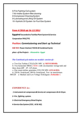 6-Fire Fighting Co2 system
7-Air Intake System-filtercleaning
8-CompressorCleaningSystem
9-Lubricatingand Lifting Oil System
10- Hydrolic Oil System for Foul Gas System
From 4/2010 up to 12/2011
Egyptrol SecondedtoToshiba Plant System& Service
CorporationTPSC/TTC
Position: Commissioning and Start up Technical
Sidi Krir Power Station( 750 M.WCombined Cycle)
place of theProject:- Alexandria - Egypt
The Combined cyclestation one module consists of:-
a- Two Gas Turbine CTG(2x250 MW ) ( MITSUBISHI)
b- Two horizontal HRSG ( NEM ) with one deaerator storage tank and
three drum (HP – IP - LP) drum.
c- One steam turbine generation STG 250 MW (ANSALDO)
d- 220 Kv Switchyard, 500 Kv Switchyard, Two tie transformers
500/220 e- Medium and Low Voltage Switchgears (Schneider )
EXPERIENCE in:-
1-Instrument air compressors&Serviceair compressors & Air Dryer.
2- Fire fighting system.
3- Electrical Emergency Diesel Engine.
4-ServiceGasSystem (CO2 , H2 & N2).
 