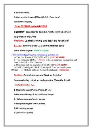 5- Control Valves.
6- Operatethe System Of Plant (B.O.P.) FromLocal
Control Panels(LCP)
0/2010 up to 04/2012From 0
Egyptrol Seconded to Toshiba Plant System & Service
Corporation TPSC/TTC
Position: Commissioning and Start up Technical
ELATF Power Station 750 M.W Combined Cycle
place of theProject:- elbehira – Egypt
The Combined cyclestation one module consists of:-
a- Two Gas Turbine CTG (2x250 MW ) ( MITSUBISHI)
b- Two horizontal HRSG ( NEM ) with one deaerator storage tank and
three drum (HP – IP - LP) drum.
c- One steam turbine generation STG 250 MW (ANSALDO)
d- 220 Kv Switchyard, 500 Kv Switchyard, Two tie transformers
500/220 e- Medium and Low Voltage Switchgears (Schneider )
Position: Commissioning and Start up Technical
Commissioning , start up and operator (from the local)
EXPERIENCE in:-
1- Steam Blowfor HP Line, IP Line, LP Line
2- Horizontal Pumps& Vertical Sump Pumps
3-High pressure feed water pumps.
4- Low pressure feed water pumps.
5- Circulating pumps.
6-Condensatepumps
 