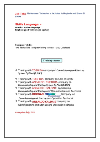 Training courses
Job Title: Maintenance Technician in the hotels in Hurghada and Sharm El
Sheikh
Skills Language: -
Arabic : Native language
English: good written and spoken
Computer skills:
-The International computer driving license - ICDL Certificate
 Training with TOSHIBA companyon Commissioning and Start up
System Of Plant (B.O.P.)
 Training with TOSHIBA company on rules of safety
 Training with ANSALDO ENERGIA company on
Commissioning and Start up SystemOf Plant (B.O.P.)
 Training with ANSALDO CALDAIE companyon
Commissioning and Start up and OperationTrainee Technical
 Training with DOOSAN Company on
Commissioning and Start up and OperationTechnical
 Training with ANSALDO CALDAIE company on
Commissioning and Start up and Operation Technical
Last update July, 2016
 