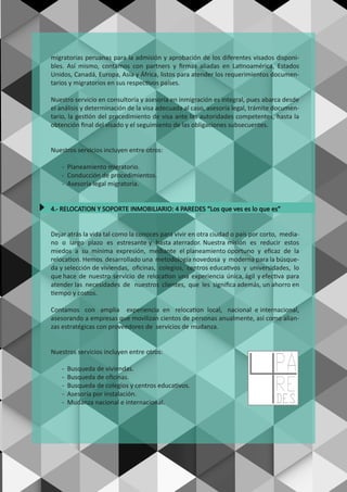 migratorias peruanas para la admisión y aprobación de los diferentes visados disponi-
bles. Así mismo, contamos con partners y ﬁrmas aliadas en Latinoamérica, Estados
Unidos, Canadá, Europa, Asia y África, listos para atender los requerimientos documen-
tarios y migratorios en sus respectivos países.
Nuestro servicio en consultoría y asesoría en inmigración es integral, pues abarca desde
el análisis y determinación de la visa adecuada al caso, asesoría legal, trámite documen-
tario, la gestión del procedimiento de visa ante las autoridades competentes, hasta la
obtención ﬁnal del visado y el seguimiento de las obligaciones subsecuentes.
Nuestros servicios incluyen entre otros:
- Planeamiento migratorio.
- Conducción de procedimientos.
- Asesoría legal migratoria.
4.- RELOCATION Y SOPORTE INMOBILIARIO: 4 PAREDES “Los que ves es lo que es”
Dejar atrás la vida tal como la conoces para vivir en otra ciudad o país por corto, media-
no o largo plazo es estresante y hasta aterrador. Nuestra misión es reducir estos
miedos a su mínima expresión, mediante el planeamiento oportuno y eﬁcaz de la
relocation. Hemos desarrollado una metodología novedosa y moderna para la búsque-
da y selección de viviendas, oﬁcinas, colegios, centros educativos y universidades, lo
que hace de nuestro servicio de relocation una experiencia única, ágil y efectiva para
atender las necesidades de nuestros clientes, que les signiﬁca además, un ahorro en
tiempo y costos.
Contamos con amplia experiencia en relocation local, nacional e internacional,
asesorando a empresas que movilizan cientos de personas anualmente, así como alian-
zas estratégicas con proveedores de servicios de mudanza.
Nuestros servicios incluyen entre otros:
- Busqueda de viviendas.
- Busqueda de oﬁcinas.
- Busqueda de colegios y centros educativos.
- Asesoría por instalación.
- Mudanza nacional e internacional. DES
PA
RE
 