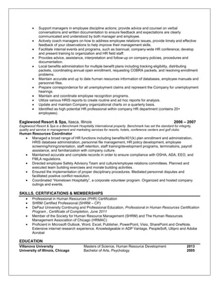 • Support managers in employee discipline actions; provide advice and counsel on verbal
conversations and written documentation to ensure feedback and expectations are clearly
communicated and understood by both manager and employee.
• Actively coach managers on how to address employee relations issues, provide timely and effective
feedback of your observations to help improve their management skills.
• Facilitate internal events and programs, such as biannual, company-wide HR conference; develop
and present training to organization and HR field staff.
• Provides advice, assistance, interpretation and follow-up on company policies, procedures and
documentation.
• Local benefits administration for multiple benefit plans including tracking eligibility, distributing
packets, coordinating annual open enrollment, requesting COBRA packets, and resolving enrollment
problems.
• Maintain accurate and up to date human resources information of databases, employee manuals and
personnel files.
• Prepare correspondence for all unemployment claims and represent the Company for unemployment
hearings.
• Maintain and coordinate employee recognition programs.
• Utilize various HRIS reports to create routine and ad hoc reports for analysis.
• Update and maintain Company organizational charts on a quarterly basis.
• Identified as high potential HR professional within company HR department (contains 20+
employees).
Eaglewood Resort & Spa, Itasca, Illinois 2006 – 2007
Eaglewood Resort & Spa is a Benchmark Hospitality International property. Benchmark has set the standard for integrity,
quality and service in management and marketing services for resorts, hotels, conference centers and golf clubs.
Human Resources Coordinator
• Managed a broad range of HR functions including benefits/401(k) plan enrollment and administration,
HRIS database administration, personnel file management, HR policy development, employee
screening/hiring/orientation, staff retention, staff training/development programs, terminations, payroll
assistance, and familiarization with company culture.
• Maintained accurate and complete records in order to ensure compliance with OSHA, ADA, EEO, and
FMLA regulations.
• Directed employee Safety Advisory Team and culture/employee relations committees. Planned and
executed team building exercises and morale building activities.
• Ensured the implementation of proper disciplinary procedures. Mediated personnel disputes and
facilitated positive conflict resolution.
• Coordinated “Hometown Hospitality”, a corporate volunteer program. Organized and hosted company
outings and events.
SKILLS, CERTIFICATIONS & MEMBERSHIPS
• Professional in Human Resources (PHR) Certification
• SHRM Certified Professional (SHRM – CP)
• DePaul University Continuing and Professional Education, Professional in Human Resources Certification
Program , Certificate of Completion, June 2011
• Member of the Society for Human Resource Management (SHRM) and The Human Resources
Management Association of Chicago (HRMAC)
• Proficient in Microsoft Outlook, Word, Excel, Publisher, PowerPoint, Visio, SharePoint and OneNote.
Extensive internet research experience. Knowledgeable in ADP Vantage, PeopleSoft, Ultipro and Adobe
Acrobat
EDUCATION
Villanova University Masters of Science, Human Resource Development 2013
University of Illinois, Chicago Bachelor of Arts, Psychology 2005
 