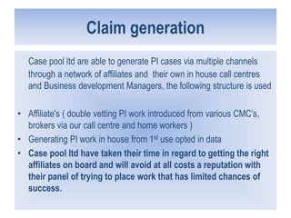 Claim generation
Case pool ltd are able to generate PI cases via multiple channels
through a network of affiliates and their own in house call centres
and Business development Managers, the following structure is used
• Affiliate's ( double vetting PI work introduced from various CMC’s,
brokers via our call centre and home workers )
• Generating PI work in house from 1st use opted in data
• Case pool ltd have taken their time in regard to getting the right
affiliates on board and will avoid at all costs a reputation with
their panel of trying to place work that has limited chances of
success.
 