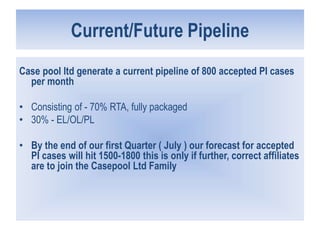 Current/Future Pipeline
Case pool ltd generate a current pipeline of 800 accepted PI cases
per month
• Consisting of - 70% RTA, fully packaged
• 30% - EL/OL/PL
• By the end of our first Quarter ( July ) our forecast for accepted
PI cases will hit 1500-1800 this is only if further, correct affiliates
are to join the Casepool Ltd Family
 