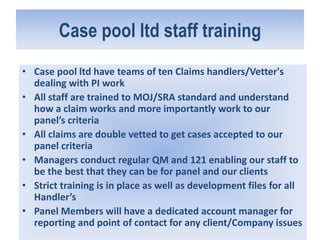 Case pool ltd staff training
• Case pool ltd have teams of ten Claims handlers/Vetter's
dealing with PI work
• All staff are trained to MOJ/SRA standard and understand
how a claim works and more importantly work to our
panel’s criteria
• All claims are double vetted to get cases accepted to our
panel criteria
• Managers conduct regular QM and 121 enabling our staff to
be the best that they can be for panel and our clients
• Strict training is in place as well as development files for all
Handler’s
• Panel Members will have a dedicated account manager for
reporting and point of contact for any client/Company issues
 