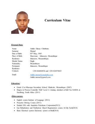 Personal Data:
Name: Anildo Eliasse Chimbane
Surname: Manuel
Date of Birth: 05th May, 1985
Place of Birth: Macovane – Inhassoro, Mozambique
Residence: Inhassoro, Moazambique
Marital Status: Single
Nationality: Mozambican
Permanent
Residence:
Inhassoro, Mozambique
Contacts: +258 844804936 and +258 826978825
Email: Anildo.manuel@anadarko.com
Anildo.manuel@gmail.com
Education:
 Grade 12 at Mucoque Secondary School, Vilankulo, Mozambique (2007)
 Degree in Process Controller NQF Level 2--training attended at Skill Tec SASOL in
Sasolburg, South Africa (2011)
Other courses:
 English course-Institute of Language (2011)
 Proactive Driving Course (2011)
 Studied ESL with Anadarko Petroleum Corporation(2013)
 Gas Dehydration and Triethylene Glycol Regeneration course At Gly-Tech(2014)
 Basic Electrical system Electronic system at Shell(2014)
Curriculum Vitae
 