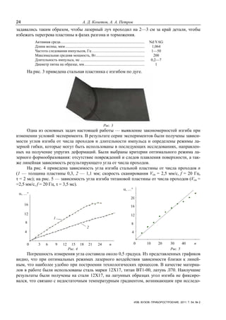 24 А. Д. Кочетов, А. А. Петров
ИЗВ. ВУЗОВ. ПРИБОРОСТРОЕНИЕ. 2011. Т. 54, № 2
задавались таким образом, чтобы лазерный луч проходил на 2—3 см за край детали, чтобы
избежать перегрева пластины в фазах разгона и торможения.
Активная среда........................................................................................ Nd:YAG
Длина волны, мкм................................................................................... 1,064
Частота следования импульсов, Гц ....................................................... 1—50
Максимальная средняя мощность, Вт................................................... 200
Длительность импульса, мс ................................................................... 0,2—7
Диаметр пятна на образце, мм............................................................... 1
На рис. 3 приведена стальная пластинка с изгибом по дуге.
Рис. 3
Одна из основных задач настоящей работы — выявление закономерностей изгиба при
изменении условий эксперимента. В результате серии экспериментов были получены зависи-
мости углов изгиба от числа проходов и длительности импульса и определены режимы ла-
зерной гибки, которые могут быть использованы в последующих исследованиях, направлен-
ных на получение упругих деформаций. Были выбраны критерии оптимального режима ла-
зерного формообразования: отсутствие повреждений и следов плавления поверхности, а так-
же линейная зависимость результирующего угла от числа проходов.
На рис. 4 приведена зависимость угла изгиба стальной пластины от числа проходов п
(1 — толщина пластины 0,3, 2 — 1,1 мм; скорость сканирования Vск = 2,5 мм/с, f = 20 Гц,
τ = 2 мс); на рис. 5 — зависимость угла изгиба титановой пластины от числа проходов (Vск =
=2,5 мм/с, f = 20 Гц, τ = 3,5 мс).
1
2
α, …°
0 3 6 9 12 15 18 21 24 n
4
8
12
16
α, …°
0 10 20 30 40 n
4
8
12
16
20
Рис. 4 Рис. 5
Погрешность измерения угла составила около 0,5 градуса. Из представленных графиков
видно, что при оптимальных режимах лазерного воздействия зависимости близки к линей-
ным, что наиболее удобно при построении технологических процессов. В качестве материа-
лов в работе были использованы сталь марки 12X17, титан ВТ1-00, латунь Л70. Наилучшие
результаты были получены на стали 12X17, на латунных образцах угол изгиба не фиксиро-
вался, что связано с недостаточным температурным градиентом, возникающим при исследо-
 