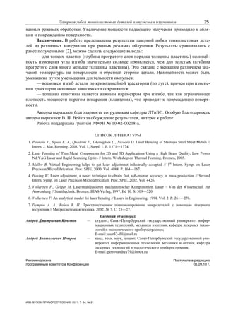 Лазерная гибка тонколистовых деталей импульсным излучением 25
ИЗВ. ВУЗОВ. ПРИБОРОСТРОЕНИЕ. 2011. Т. 54, № 2
ванных режимах обработки. Увеличение мощности падающего излучения приводило к абля-
ции и повреждению поверхности.
Заключение. В работе представлены результаты лазерной гибки тонколистовых дета-
лей из различных материалов при разных режимах облучения. Результаты сравнивались с
ранее полученными [2], можно сделать следующие выводы:
— для тонких пластин (глубина прогретого слоя порядка толщины пластины) нелиней-
ность изменения угла изгиба значительно сильнее проявляется, чем для толстых (глубина
прогретого слоя много меньше толщины пластины). Это связано с меньшим различием зна-
чений температуры на поверхности и обратной стороне детали. Нелинейность может быть
уменьшена путем уменьшения длительности импульса;
— возможен изгиб детали по криволинейной траектории (по дуге), причем при измене-
нии траектории основные зависимости сохраняются;
— толщина пластины является важным параметром при изгибе, так как ограничивает
плотность мощности порогом испарения (плавления), что приводит к повреждению поверх-
ности.
Авторы выражают благодарность сотрудникам кафедры ЛТиЭП. Особую благодарность
авторы выражают В. П. Вейко за обсуждение результатов, интерес к работе.
Работа поддержана грантом РФФИ № 10-02-00208-а.
СПИСОК ЛИТЕРАТУРЫ
1. Paunoiu V., Squeo E. A., Quadrini F., Gheorghies C., Nicoara D. Laser Bending of Stainless Steel Sheet Metals //
Intern. J. Mat. Forming. 2008. Vol. 1, Suppl. 1. Р. 1371—1374.
2. Laser Forming of Thin Metal Components for 2D and 3D Applications Using a High Beam Quality, Low Power
Nd:YAG Laser and Rapid Scanning Optics // Intern. Workshop on Thermal Forming. Bremen, 2005.
3. Muller B. Virtual Engineering helps to get laser adjustment industrially accepted // 1st
Intern. Symp. on Laser
Precision Microfabrication. Proc. SPIE. 2000. Vol. 4088. P. 164—167.
4. Hoving W. Laser adjustment, a novel technique to obtain fast, sub-micron accuracy in mass production // Second
Intern. Symp. on Laser Precision Microfabrication. Proc. SPIE. 2002. Vol. 4426.
5. Vollertsen F., Geiger M. Laserstrahljustieren mechatronischer Komponenten. Laser – Von der Wissenschaft zur
Anwendung // Strahltechnik. Bremen: BIAS Verlag, 1997. Bd 10. S. 309—320.
6. Vollertsen F. An analytical model for laser bending // Lasers in Engineering. 1994. Vol. 2. P. 261—276.
7. Петров А. А., Вейко В. П. Пространственное позиционирование микродеталей с помощью лазерного
излучения // Микросистемная техника. 2002. № 7. С. 23—27.
Сведения об авторах
Андрей Дмитриевич Кочетов — студент; Санкт-Петербургский государственный университет инфор-
мационных технологий, механики и оптики, кафедра лазерных техно-
логий и экологического приборостроения;
E-mail: user32-dll@mail.ru
Андрей Анатольевич Петров — канд. техн. наук, доцент; Санкт-Петербургский государственный уни-
верситет информационных технологий, механики и оптики, кафедра
лазерных технологий и экологического приборостроения;
E-mail: petrovandrey79@inbox.ru
Рекомендована
программным комитетом Конференции
Поступила в редакцию
08.09.10 г.
 