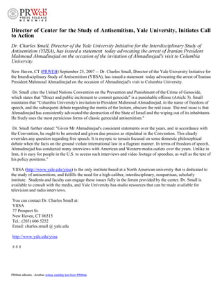 Director of Center for the Study of Antisemitism, Yale University, Initiates Call
to Action
Dr. Charles Small, Director of the Yale University Initiative for the Interdisciplinary Study of
Antisemitism (YIISA), has issued a statement today advocating the arrest of Iranian President
Mahmoud Ahmadinejad on the occasion of the invitation of Ahmadinejad's visit to Columbia
University.
New Haven, CT (PRWEB) September 25, 2007 -- Dr. Charles Small, Director of the Yale University Initiative for
the Interdisciplinary Study of Antisemitism (YIISA), has issued a statement today advocating the arrest of Iranian
President Mahmoud Ahmadinejad on the occasion of Ahmadinejad's visit to Columbia University.

 Dr. Small cites the United Nations Convention on the Prevention and Punishment of the Crime of Genocide,
which states that quot;Direct and public incitement to commit genocidequot; is a punishable offense (Article 3). Small
maintains that quot;Columbia University's invitation to President Mahmoud Ahmadinejad, in the name of freedom of
speech, and the subsequent debate regarding the merits of the lecture, obscure the real issue. The real issue is that
Ahmadinejad has consistently advocated the destruction of the State of Israel and the wiping out of its inhabitants.
He freely uses the most pernicious forms of classic genocidal antisemitism.quot;

 Dr. Small further stated: quot;Given Mr Ahmadinejad's consistent statements over the years, and in accordance with
the Convention, he ought to be arrested and given due process as stipulated in the Convention. This clearly
overrides any question regarding free speech. It is myopic to remain focused on some domestic philosophical
debate when the facts on the ground violate international law in a flagrant manner. In terms of freedom of speech,
Ahmadinejad has conducted many interviews with American and Western media outlets over the years. Unlike in
Iran, it is easy for people in the U.S. to access such interviews and video footage of speeches, as well as the text of
his policy positions.quot;

 YIISA (http://www.yale.edu/yiisa) is the only institute based at a North American university that is dedicated to
the study of antisemitism, and fulfills the need for a high-caliber, interdisciplinary, nonpartisan, scholarly
institute. Students and faculty can engage these issues fully in the forum provided by the center. Dr. Small is
available to consult with the media, and Yale University has studio resources that can be made available for
television and radio interviews.

You can contact Dr. Charles Small at:
YIISA
77 Prospect St.
New Haven, CT 06515
Tel.: (203) 606 5252
Email: charles.small @ yale.edu

http://www.yale.edu/yiisa

###




PRWeb eBooks - Another online visibility tool from PRWeb
 