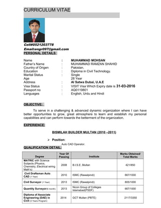 CURRICULUM VITAE
Cell#0521203778
Email:engr097@gmail.com
PERSONAL DETAILS:
Name : MUHAMMAD MOHSAN
Father’s Name : MUHAMMAD RAMZAN SHAHID
Country of Origen : Pakistan.
Education : Diploma in Civil Technology.
Marital Status : Single
Age 28 Year
Address : Al Satwa Dubai, U.A.E
Visa Status : VISIT Visa Which Expiry date is 31-03-2016
Passport no : AQ0119801
Languages : English, Urdu and Hindi
OBJECTIVE:
To serve in a challenging & advanced dynamic organization where I can have
better opportunities to grow, great atmosphere to learn and establish my personal
capabilities and can perform towards the betterment of the organization.
EXPERIENCE:
BISMILAH BUILDER MULTAN (2010 –2011)
 Position:
Auto CAD Operator.
QUALIFICATION DETAIL:
Degree
Year Of
Passing Institute
Marks Obtained/
Total Marks
MATRIC with Science
Subjects (Physics,
Chemistry, Electrical wiring
Math’s)
2008 B.I.S.E ,Multan 421/850
Civil Draftsman Auto
CAD (1 Year)
2010 ISMC (Rawalpindi) 667/1000
Civil Surveyor (1 Year) 2013 ISMC (Rawalpindi) 805/1000
Quantity Surveyor(6 month) 2013
Nicon Group of Colleges
Islamabad(PSDF)
667/1000
Diploma of Associate
Engineering (DAE) in
Civil (3 Years Program)
2014 GCT Multan (PBTE) 2117/3350
 