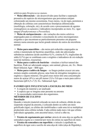 seletivos para Streptococcus mutans.
� Meios diferenciais – são desenvolvidos para facilitar a separação
presuntiva de espécies de microrganismos que porventura estejam
colonizando um mesmo ecossistema. Esses meios, via de regra, permitem a
obtenção de colônias com características fenotípicas diferenciadas
(morfologia, coloração, etc), de acordo com o processamento de agentes
cromogênicos ou açúcares e indicadores incorporados ao meio. Ex.: ágar-
sangue (Porphyromonas e Prevotellas).
� Meios de enriquecimento – são variações dos meios seletivos
empregados para se estimular o crescimento de certos microrganismos
exigentes e que encontram-se particularmente presentes em pequeno
número numa amostra que inclui grande número de outros da microbiota
normal.
� Meios para anaeróbios – são meios pré-reduzidos empregados na
coleta e manutenção de bactérias anaeróbias, onde são adicionadas
substâncias redutoras (ácido ascórbico 0,1%, cisteína 0,1%, tioglicolato de
sódio 0,1%) que se combinam com o oxigênio e indicadores de oxi-redução
(azul de metileno, resazurina).
� Meios para o cultivo de bactérias – simulam o habitat natural das
bactérias. Pode ser adicionado sangue, soro animal, glicose, etc. Ex.: Brain
Heart Infusion Agar – BHI agar.
� Meios para o cultivo de fungos – os fungos podem crescer em uma
mistura simples contendo glicose, uma fonte de nitrogênio inorgânico ou
orgânico e alguns minerais. Em geral esses meios têm uma concentração
maior de açúcar (4%) e um pH menor (3,8 a 5,6) que o meio para cultivo
bacteriano (pH 6,5 a 7,5). Ex.: Sabouraud Agar.
FATORES QUE INFLUENCIAM A ESCOLHA DO MEIO
� A origem do material a ser analisado
� A espécie que se imagina estar presente na amostra
� As necessidades nutricionais dos organismos.
MÉTODOS DE CULTIVO
Inoculação
Quando o inóculo (material colocado no meio de cultura), obtido de uma
suspensão original da amostra, é colocado dentro ou sobre um meio
geleificado (ágar), as células são imobilizadas e cada uma irá se multiplicar
produzindo uma colônia isolada. Cada colônia nada mais é do que células
individuais agrupadas, com ancestral único, visível a olho nu.
4
� Técnica de esgotamento por estrias: através de uma alça ou agulha de
semeadura esgota-se o material por meio de estrias na superfície do meio.
� Técnica da semeadura em superfície: o inóculo é espalhado na
superfície do ágar com o auxílio de uma alça de vidro (alça de Digralsky).
 