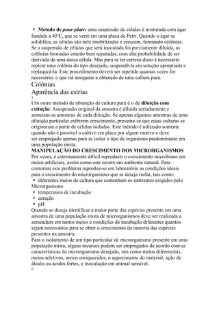 � Método de pour-plate: uma suspensão de células é misturada com ágar
fundido a 45°C, que se verte em uma placa de Petri. Quando o ágar se
solidifica, as células são nele imobilizadas e crescem, formando colônias.
Se a suspensão de células que será inoculada foi previamente diluída, as
colônias formadas estarão bem separadas, com alta probabilidade de ser
derivada de uma única célula. Mas para se ter certeza disso é necessário
repicar uma colônia do tipo desejado, suspendê-la em solução apropriada e
replaqueá-la. Este procedimento deverá ser repetido quantas vezes for
necessário, o que irá assegurar a obtenção de uma cultura pura.
Colônias
Aparência das estrias
5
Um outro método de obtenção de cultura pura é o de diluição com
extinção. Asuspensão original da amostra é diluída seriadamente e
semeiam-se amostras de cada diluição. Se apenas algumas amostras de uma
diluição particular exibirem crescimento, presume-se que essas culturas se
originaram a partir de células isoladas. Este método é utilizado somente
quando não é possível o cultivo em placa por algum motivo e deve
ser empregado apenas para se isolar o tipo de organismo predominante em
uma população mista.
MANIPULAÇÃO DO CRESCIMENTO DOS MICRORGANISMOS
Por vezes, é extremamente difícil reproduzir o crescimento microbiano em
meios artificiais, assim como este ocorre em ambiente natural. Para
contornar este problema reproduz-se em laboratório as condições ideais
para o crescimento do microrganismo que se deseja isolar, tais como:
� diferentes meios de cultura que contenham os nutrientes exigidos pelo
Microrganismo
� temperatura de incubação
� aeração
� pH
Quando se deseja identificar a maior parte das espécies presente em uma
amostra de uma população mista de microrganismos deve ser realizada a
semeadura em tantos meios e condições de incubação diferentes quantos
sejam necessários para se obter o crescimento da maioria das espécies
presentes na amostra.
Para o isolamento de um tipo particular de microrganismo presente em uma
população mista, alguns recursos podem ser empregados de acordo com as
características do microrganismo desejado, tais como meios diferenciais,
meios seletivos, meios enriquecidos, o aquecimento do material, ação de
álcalis ou ácidos fortes, e inoculação em animal sensível.
6
 