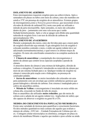 ISOLAMENTO DE AERÓBIOS
Estes microrganismos requerem oxigênio para sua sobrevivência. Após a
semeadura em placas ou tubos com meio de cultura, estes são mantidos em
estufa a 37°C em presença de oxigênio do ar atmosférico. Existem grupos
de microrganismos,como a Neisseria gonorrohoeae, que necessitam níveis
elevados de dióxido de carbono(CO2), neste caso pode ser utilizado o
método da jarra microaerófila. Após semeados, os meio são colocados
dentro da jarra – juntamente com uma vela acesa que é então
fechada hermeticamente. Após a vela se apagar será obtida uma quantidade
reduzida de oxigênio livre e um teor de dióxido de carbono de
aproximadamente 10%.
ISOLAMENTO DE ANAERÓBIOS
Durante a preparação dos meios, estes são fervidos para que a maior parte
do oxigênio dissolvido seja retirada. O gás nitrogênio livre de oxigênio é
colocado nostubos contendo o meio, e então um agente redutor deve ser
adicionado (normalmentecisteína), o qual remove os últimos traços de
oxigênio. Os meio são esterilizados emautoclave na completa ausência de
oxigênio.
� Câmara de anaerobiose: a manipulação dos microrganismos é
dentro da câmara que contém luvas especiais acopladas à parede da
câmara.
A atmosfera dentro da câmara é uma mistura de hidrogênio, dióxido de
carbono e nitrogênio. O material é introduzido ou removido da câmara por
meio de um sistema fechado para o ar. Qualquer resíduo de oxigênio na
câmara é removido pela reação com o hidrogênio, na presença do
catalisador paládio.
� Jarras de anaerobiose: os meios inoculados são colocados em uma
jarra juntamente com um envelope que contém substâncias químicas que
geram hidrogênio e dióxido de carbono. Este sistema é inadeqüado para o
cultivo de anaeróbios estritos.
� Método de Veillon: o microrganismo é inoculado em meio sólido em
coluna alta, crescendo no fundo do tubo de ensaio.
Para os anaeróbios são utilizados meios reduzidos, que são meios de
cultura com a adição de um agente redutor (ex.: tioglicolato de sódio), que
são capazes de absorver o oxigênio ou gerar H2 e CO2.
MEDIDA DO CRESCIMENTO DA POPULAÇÃO MICROBIANA
Existe uma variedade de técnicas para quantificar o crescimento bacteriano.
Os dois métodos quantitativos mais comuns são aqueles que avaliam o
número de células - UFC/mL – Unidade Formadora de Colônias por mL –
ex.: Contagem celular microscópica ou eletrônica, contagem em placa ou
através de membrana filtrante e aqueles que medem o peso celular ou ainda
 