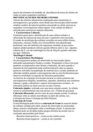 através da estimativa de unidades de absorbância da massa de células em
caldo ou outras suspensões (turbidez).
IDENTIFICAÇÃO DOS MICRORGANISMOS
Através das técnicas laboratoriais empregadas para caracterizar os
microrganismos, que podem variar desde uma microscopia relativamente
simples à análise do material genético encontrado na célula, procura-se
enquadrar o microrganismo numa espécie. Uma coleção de dados é
utilizada para caracterizar espécies diferentes:
� Características Culturais
O primeiro passo para a identificação de uma colônia isolada é a
observação da natureza do meio em que o organismo está crescendo.
O estudo da morfologia das colônias crescidas em meio sólido (forma,
dimensões, estrutura, brilho, etc) irá possibilitar uma identificação
preliminar, mas não definitiva do organismo estudado, já que muitas
espécies podem produzir colônias quenão diferem entre si. (ex.: algumas
colônias de E. coli são indistingüíveis das de Shigella quando cultivadas
em ágar- Hektoen).
Morfologia Colonial
� Características Morfológicas
Os microrganismos podem ser observados ao microscópio óptico
utilizando-sepreparações fixadas e coradas. Preparações a fresco (em gota
pendente ou preparações entre lâmina e lamínula), são úteis quando a
estrutura do microrganismo pode serdistorcida pelo calor ou agentes
químicos utilizados na preparação do material seco e corado, podendo ser
utilizadas também quando o microrganismo não se cora facilmenteou para
observar motilidade ou ingestão de alimentos particulados.
As técnicas de coloração servem para mostrar as várias estruturas dos
microrganismos (flagelos, membranas, cápsulas), identificar suas estruturas
internas e ajudar a identificar e separar microrganismos similares. As
colorações podem ser feitas com um ou mais corantes.
Coloração simples: realizada com uma única solução corante. As células
coram-se uniformemente com esta técnica. (ex.: Violeta de genciana)
Coloração diferencial: envolve mais de uma solução corante. Evidencia
diferenças entre as células microbianas ou parte das células. (ex.:
Coloração de Gram, Coloração de Zihel-Nielsen)
Coloração de Gram
O microbiologista pode utilizar a coloração de Gram do material obtido
de colônias isoladas para obter, através de observação ao microscópio
óptico, maiores informações sobre a morfologia celular. A maioria das
bactérias pode ser dividida emdois grupos distintos de acordo com os
resultados apresentados pelo Gram:
Bactérias Gram-positivas – coram-se em violeta escuro
Bactérias Gram-negativas – coram-se em vermelho
 