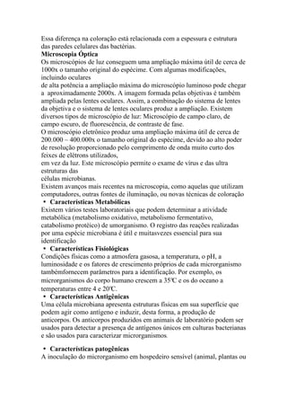 Essa diferença na coloração está relacionada com a espessura e estrutura
das paredes celulares das bactérias.
Microscopia Óptica
Os microscópios de luz conseguem uma ampliação máxima útil de cerca de
1000x o tamanho original do espécime. Com algumas modificações,
incluindo oculares
de alta potência a ampliação máxima do microscópio luminoso pode chegar
a aproximadamente 2000x. A imagem formada pelas objetivas é também
ampliada pelas lentes oculares. Assim, a combinação do sistema de lentes
da objetiva e o sistema de lentes oculares produz a ampliação. Existem
diversos tipos de microscópio de luz: Microscópio de campo claro, de
campo escuro, de fluorescência, de contraste de fase.
O microscópio eletrônico produz uma ampliação máxima útil de cerca de
200.000 – 400.000x o tamanho original do espécime, devido ao alto poder
de resolução proporcionado pelo comprimento de onda muito curto dos
feixes de elétrons utilizados,
em vez da luz. Este microscópio permite o exame de vírus e das ultra
estruturas das
células microbianas.
Existem avanços mais recentes na microscopia, como aquelas que utilizam
computadores, outras fontes de iluminação, ou novas técnicas de coloração
� Características Metabólicas
Existem vários testes laboratoriais que podem determinar a atividade
metabólica (metabolismo oxidativo, metabolismo fermentativo,
catabolismo protéico) de umorganismo. O registro das reações realizadas
por uma espécie microbiana é útil e muitasvezes essencial para sua
identificação
� Características Fisiológicas
Condições físicas como a atmosfera gasosa, a temperatura, o pH, a
luminosidade e os fatores de crescimento próprios de cada microrganismo
tambémfornecem parâmetros para a identificação. Por exemplo, os
microrganismos do corpo humano crescem a 35°C e os do oceano a
temperaturas entre 4 e 20°C.
� Características Antigênicas
Uma célula microbiana apresenta estruturas físicas em sua superfície que
podem agir como antígeno e induzir, desta forma, a produção de
anticorpos. Os anticorpos produzidos em animais de laboratório podem ser
usados para detectar a presença de antígenos únicos em culturas bacterianas
e são usados para caracterizar microrganismos.
� Características patogênicas
A inoculação do microrganismo em hospedeiro sensível (animal, plantas ou
 