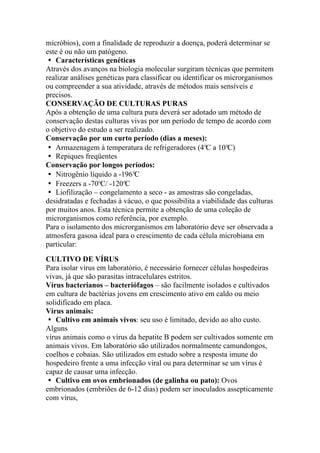 micróbios), com a finalidade de reproduzir a doença, poderá determinar se
este é ou não um patógeno.
� Características genéticas
Através dos avanços na biologia molecular surgiram técnicas que permitem
realizar análises genéticas para classificar ou identificar os microrganismos
ou compreender a sua atividade, através de métodos mais sensíveis e
precisos.
CONSERVAÇÃO DE CULTURAS PURAS
Após a obtenção de uma cultura pura deverá ser adotado um método de
conservação destas culturas vivas por um período de tempo de acordo com
o objetivo do estudo a ser realizado.
Conservação por um curto período (dias a meses):
� Armazenagem à temperatura de refrigeradores (4°C a 10°C)
� Repiques freqüentes
Conservação por longos períodos:
� Nitrogênio líquido a -196°C
� Freezers a -70°C/ -120°C
� Liofilização – congelamento a seco - as amostras são congeladas,
desidratadas e fechadas à vácuo, o que possibilita a viabilidade das culturas
por muitos anos. Esta técnica permite a obtenção de uma coleção de
microrganismos como referência, por exemplo.
Para o isolamento dos microrganismos em laboratório deve ser observada a
atmosfera gasosa ideal para o crescimento de cada célula microbiana em
particular:
CULTIVO DE VÍRUS
Para isolar vírus em laboratório, é necessário fornecer células hospedeiras
vivas, já que são parasitas intracelulares estritos.
Vírus bacterianos – bacteriófagos – são facilmente isolados e cultivados
em cultura de bactérias jovens em crescimento ativo em caldo ou meio
solidificado em placa.
Vírus animais:
� Cultivo em animais vivos: seu uso é limitado, devido ao alto custo.
Alguns
vírus animais como o vírus da hepatite B podem ser cultivados somente em
animais vivos. Em laboratório são utilizados normalmente camundongos,
coelhos e cobaias. São utilizados em estudo sobre a resposta imune do
hospedeiro frente a uma infecção viral ou para determinar se um vírus é
capaz de causar uma infecção.
� Cultivo em ovos embrionados (de galinha ou pato): Ovos
embrionados (embriões de 6-12 dias) podem ser inoculados assepticamente
com vírus,
 