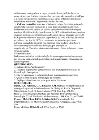 utilizando-se uma agulha e seringa, por meio de um orifício aberto na
casca. A abertura é selada com parafina e os ovos são incubados a 36°C por
2 a 3 dias para permitir a multiplicação dos vírus. Diferentes tecidos do
embriãosão inoculados, dependendo do tipo de vírus.
� Cultura em tecidos: uma vez obtida uma cultura de células, esta pode
serutilizada como um hospedeiro in vitro para um determinado vírus.
Podem ser utilizadas células de cultura primária ou células de linhagem
contínua.Identificação de vírus depende do ECP (efeito citopático): os vírus
invadem ascélulas, geralmente causando algum tipo de alteração visível. O
ECP pode ter diferentes aspectos, dependendo do vírus e do tipo de células
na cultura. Um tipo de ECP é o corpúsculo de inclusão, que é uma
estrutura intracelular anormal. Sua presença pode ajudar a identificar o
vírus que esteja causando uma infecção, por exemplo, os
corpúsculos de Guarnieri são característicos em células infectadas com o
vírus da varíola.
Vírus de Plantas
Podem ser cultivados pela inoculação de uma suspensão viral em plantas
por meio de uma agulha hipodérmica ou de escarificações provocadas nas
folhas da planta.
QUESTIONÁRIO
1. Defina o termo “cultura pura”.
2. Descreva as principais características dos microrganismos usadas na
identificação das espécies.
3. Cite os passos para o isolamento de um microrganismo anaeróbio.
4. Quais as técnicas para conservação de culturas?
5. Explique a finalidade dos principais meios de cultura.
BIBLIOGRAFIA
Baron, E.J., Peterson, L.R., Finegold, S.M. Methods for identification of
etiological agents of infectious disease. In: Bailey & Scott’s Diagnostic
Microbiology. 9. ed. St. Louis: Mosby, 1994. Cap. 4. p. 474-504.
Bier, O. Métodos gerais de estudo das bactérias. In: Microbiologia e
Imunologia. 23. ed. São Paulo: Melhoramentos, 1984. Cap. 25, p.477-499.
Pelczar, M.J., Chan, E.C.S. & Krieg, N.R. Caracterização dos
Microrganismos. In: Microbiologia: Conceitos e Aplicações. 2.ed. vol.1.
São
Paulo: Mc Graw Hill do Brasil. 1996. Cap.3. p. 75-99
 