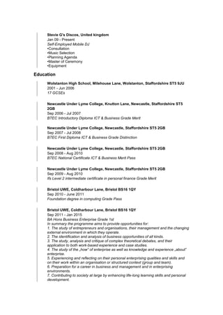 Stevie G's Discos, United kingdom
Jan 09 - Present
Self-Employed Mobile DJ
•Consultation
•Music Selection
•Planning Agenda
•Master of Ceremony
•Equipment
Education
Wolstanton High School, Milehouse Lane, Wolstanton, Staffordshire ST5 9JU
2001 - Jun 2006
17 GCSEs
Newcastle Under Lyme College, Knutton Lane, Newcastle, Staffordshire ST5
2GB
Sep 2006 - Jul 2007
BTEC Introductory Diploma ICT & Business Grade Merit
Newcastle Under Lyme College, Newcastle, Staffordshire ST5 2GB
Sep 2007 - Jul 2008
BTEC First Diploma ICT & Business Grade Distinction
Newcastle Under Lyme College, Newcastle, Staffordshire ST5 2GB
Sep 2008 - Aug 2010
BTEC National Certificate ICT & Business Merit Pass
Newcastle Under Lyme College, Newcastle, Staffordshire ST5 2GB
Sep 2009 - Aug 2010
Ifs Level 2 intermediate certificate in personal finance Grade Merit
Bristol UWE, Coldharbour Lane, Bristol BS16 1QY
Sep 2010 - June 2011
Foundation degree in computing Grade Pass
Bristol UWE, Coldharbour Lane, Bristol BS16 1QY
Sep 2011 - Jan 2015
BA Hons Business Enterprise Grade 1st
In summary the programme aims to provide opportunities for:
1. The study of entrepreneurs and organisations, their management and the changing
external environment in which they operate.
2. The identification and analysis of business opportunities of all kinds.
3. The study, analysis and critique of complex theoretical debates, and their
application to both work-based experience and case studies.
4. The study of the „how‟ of enterprise as well as knowledge and experience „about‟
enterprise.
5. Experiencing and reflecting on their personal enterprising qualities and skills and
on their work within an organisation or structured context (group and team).
6. Preparation for a career in business and management and in enterprising
environments.
7. Contributing to society at large by enhancing life-long learning skills and personal
development.
 
