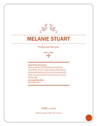 MELANIE STUART
Professional Resume
APRIL 1, 2016
8079 Canal St, Frisco TX, 75034
Brief Work Overview:
Over 25 years of professional marketing
experience, from a vast variety of businesses.
Constantly improved work environments for
those around, and increased annual revenue
drastically.
Average Pay Rate:
$20-$25/hour
 