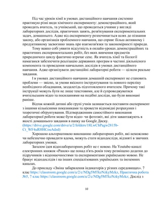10
Під час уроків хімії в умовах дистанційного навчання системно
практикую різні види хімічного експерименту: демонстраційного, який
проводить вчитель, та учнівський, що проводиться учнями у вигляді
лабораторних дослідів, практичних занять, розв'язування експериментальних
задач, домашнього. Адже від експерименту розпочинається шлях до пізнання
закону, або організація проблемного навчання, що сприяє більш активному і
продуктивному засвоєнню знань про взаємозв'язки та закономірності природи.
Тому важко собі уявити відсутність в онлайн-уроках демонстраційних та
практичних експериментальних робіт, без яких вивчення предметів
природничого циклу фактично втрачає сенс. Як вчитель хімії та біології
намагаюся забезпечити реалізацію державних програм в частині діяльнісного
компонента та проведення навчальних дослідів в умовах дистанційного
навчання. Адже організувати дистанційні лабораторні роботи — цілком реальне
завдання.
І в умовах дистанційного навчання домашній експеримент не становить
проблеми — звісно, за умови якісного інструктування та повного переліку
необхідного обладнання, заздалегідь підготовленого вчителем. Причому такі
інструкції можуть бути не лише текстовими, але й супроводжуватися
вчительським відео та посиланнями на подібні досліди, що були виконані
раніше.
Відтак кожній дитині або групі учнів залишається поставити експеримент
з іншими кількісними показниками та провести відповідні розрахунки і
теоретичні обґрунтування. Підтвердженням самостійного виконання
лабораторної роботи може бути відео- чи фотозвіт, які діти завантажують в
якості домашнього завдання в папку на Google Диску.
(https://drive.google.com/drive/u/2/folders/18LwChPagw2815b-
Ct_WF4uRHHCouAdzd)
Хорошою альтернативою виконанню лабораторних робіт, які неможливо
чи небезпечно провадити вдома, можуть стати відеодосліди, відзняті в звичних
лабораторних умовах.
Загалом ідея відеолабораторних робіт не є новою. На Youtube-каналі
електронних книжок «Ранок» ще понад п'ять років тому розміщено додатки до
підручників з відеонаочностями та експериментами українською мовою. Не
бракує відеодослідів і на інших спеціалізованих українських та іноземних
каналах.
До прикладу «Зміна забарвлення індикаторів у різних середовищах». 7
клас https://classroom.google.com/u/2/c/NDg5MTkzNzkyMzkz, Практична робота
№5, 7 клас https://classroom.google.com/u/2/c/NDg5MTkzNzkyMzkz; Дослід з
 