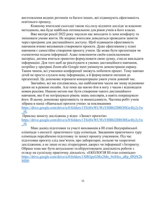 11
виготовлення водних розчинів та багато інших, які підвищують ефективність
освітнього процесу.
Кожному вчителеві сьогодні також під силу відзняти досліди за власною
методикою, яка буде найбільш оптимальною для рівня учнів в його класах.
Вже вкотре реалії 2022 року змусили нас виходити із зони комфорту та
змінювати умови життя. Не вперше вчителям доводиться проводити заняття
через програми для дистанційного доступу. Щоб підвищити ефективність
навчання вчимо вихованців створювати проекти. Дуже ефективним у плані
навчання є самостійне створення проекту учнем. Це може бути презентація чи
схематична подача інформації. Адже пояснюючи своїм однокласникам
матеріал, дитина вчиться грамотно формулювати свою думку, стисло викладати
інформацію. Для того щоб це реалізувати в умовах дистанційного навчання,
потрібно у програмі Zoom або Google meet увімкнути демонстрацію екрану.
Таким чином, всі учасники конференції зможуть побачити проект. Тому навчаю
дітей не просто слухати нову інформацію, а й формулювати питання до
презентації. Це допоможе втримати концентрацію уваги учнів довший час.
Звичайно, всі ми сподіваємось, що найближчим часом ми знову відновимо
уроки не в режимі онлайн. Але поки що маємо йти в ногу з часом і відповідати
новим реаліям. Нашою метою має бути створення такого дистанційного
навчання, яке б не погіршувало рівень знань школярів, а навіть покращувало
його. В цьому допоможе креативність та винахідливість. Частина робіт учнів
зібрана в папці «Навчальні проєкти учнів» за покликанням
https://drive.google.com/drive/u/0/folders/1TfoIfwWUWzVHBhl2BROHGe4Iy2y3w
_JS.
Приклад захисту досліджень у відео «Захист проєктів»
https://drive.google.com/drive/u/0/folders/1TfoIfwWUWzVHBhl2BROHGe4Iy2y3w
_JS
Маю досвід підготовки та участі вихованців в ІІІ етапі Всеукраїнської
олімпіади з екології. практичного туру олімпіади. Завданням практичного туру
олімпіади передбачено підготовку та захист проекту учасником. Під час
підготовки проєкту слід пам’ятати, про лабораторні, польові чи теоретичні
дослідження, а не лише огляд літературних джерел чи інформації з Інтернету.
Обрана тема має бути актуальною та обґрунтовувати доцільність роботи з
огляду на суспільну практичну діяльність. «ЕКОЛОГІЯ ІІІ етап олімпіади»
https://drive.google.com/drive/u/0/folders/1XRGpyGMx2Mn_9xS4xs_aRp_IPQX2h
MH0
 