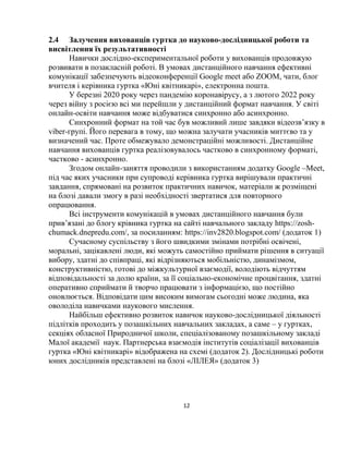 12
2.4 Залучення вихованців гуртка до науково-дослідницької роботи та
висвітлення їх результативності
Навички дослідно-експериментальної роботи у вихованців продовжую
розвивати в позакласній роботі. В умовах дистанційного навчання ефективні
комунікації забезпечують відеоконференції Google meet або ZOOM, чати, блог
вчителя і керівника гуртка «Юні квітникарі», електронна пошта.
У березні 2020 року через пандемію коронавірусу, а з лютого 2022 року
через війну з росією всі ми перейшли у дистанційний формат навчання. У світі
онлайн-освіти навчання може відбуватися синхронно або асинхронно.
Синхронний формат на той час був можливий лише завдяки відеозв’язку в
viber-групі. Його перевага в тому, що можна залучати учасників миттєво та у
визначений час. Проте обмежувало демонстраційні можливості. Дистанційне
навчання вихованців гуртка реалізовувалось частково в синхронному форматі,
частково - асинхронно.
Згодом онлайн-заняття проводили з використанням додатку Google –Meet,
під час яких учасники при супроводі керівника гуртка вирішували практичні
завдання, спрямовані на розвиток практичних навичок, матеріали ж розміщені
на блозі давали змогу в разі необхідності звертатися для повторного
опрацювання.
Всі інструменти комунікацій в умовах дистанційного навчання були
прив’язані до блогу крівника гуртка на сайті навчального закладу https://zosh-
chumack.dnepredu.com/, за посиланням: https://inv2820.blogspot.com/ (додаток 1)
Сучасному суспільству з його швидкими змінами потрібні освічені,
моральні, зацікавлені люди, які можуть самостійно приймати рішення в ситуації
вибору, здатні до співпраці, які відрізняються мобільністю, динамізмом,
конструктивністю, готові до міжкультурної взаємодії, володіють відчуттям
відповідальності за долю країни, за її соціально-економічне процвітання, здатні
оперативно сприймати й творчо працювати з інформацією, що постійно
оновлюється. Відповідати цим високим вимогам сьогодні може людина, яка
оволоділа навичками наукового мислення.
Найбільш ефективно розвиток навичок науково-дослідницької діяльності
підлітків проходить у позашкільних навчальних закладах, а саме – у гуртках,
секціях обласної Природничої школи, спеціалізованому позашкільному закладі
Малої академії наук. Партнерська взаємодія інститутів соціалізації вихованців
гуртка «Юні квітникарі» відображена на схемі (додаток 2). Дослідницькі роботи
юних дослідників представлені на блозі «ЛІЛЕЯ» (додаток 3)
 