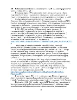 13
2.5 Робота з юними обдаруваннями системі МАН, обласної Природничої
школи учнівської молоді
Вихованці гуртка «Юні квітникарі» мають змогу реалізувати себе як
творча особистість вже з перших днів відвідування занять, долучаючись до
участі в конкурсах юних натуралістів, еколого-природничих конкурсів та акцій.
Ліцеїсти-старшокласники мають змогу навчатися в обласній
Природничій школі учнівської молоді та Дніпропетровському відділенні МАН
України, що передбачає виконання контрольних робіт по секціях. Це допомагає
удосконалити свої знання з природничих наук і якісно підготуватися до
зовнішнього незалежного оцінювання та вступу до закладів вищої освіти.
В 2021-2022 н.р. в обласній Природничій школі навчалися 8
старшокласників (3- фітодизайн та зелена архітектура, 2- агрономія, 3-
психологія) та 1 в МАН - на секції «Психологія». Цього року відповідно 7
старшокласників (3- фітодизайн та зелена архітектура, 2- агрономія, 2-
психологія) і 1 в МАН - на секції «Хімія». З науково-дослідними роботами
вихованців можна познайомитись за покликанням
https://drive.google.com/drive/u/0/folders/1uOpi9hpkQopJR3yqw4_FAsWnuicMTEE
4
В черговий раз старшокласники в рамках співпраці з вищими
навчальними закладами 10 грудня були учасниками еколого - біологічного
квесту (онлайн), організованого біологічним факультетом ДНУ ім.О.Гончара
(ІІІ м.). Минулого року насичена змістовними подіями робота в рамках
співпраці з ДВ МАН України (заходи «Цікава фауна», інтенсив-практикуми з
ембріології, акваріумістики, ландшафтного дизайну та зеленої архітектури)
(додаток 7)
З 01 листопада до 10 грудня 2021 року комунальний позашкільний
навчальний заклад «Мала академія наук учнівської молоді» Дніпропетровської
обласної ради» проводив обласні онлайн-курси з базових дисциплін,
учасниками були 10 старшокласників. Весна 2021 року ознаменувалась
навчанням команди ліцеїстів та участю в онлайн конкурсі-захисті творчих
проєктів озеленення приміщень та клумб (
https://drive.google.com/drive/u/0/folders/1gfZP_gtWoCmULiKLGIMtJA-
9QCFwmmTX)
В листопаді –грудні 2021 року розпочався курс «Шляхи збереження
біорізноманітності» в рамках Всеукраїнської профільної школи з біології для
учнів 5-9 класів закладів загальної середньої освіти (3 учасники, учні 6-9 класів)
Цього року, 2022-2023 онлайн-зустрічі в МАН, пов’язані з проведенням
інтенсив-практикуму з «Визначення особоохоронних видів хребетних тварин
водної екосистеми Дніпропетровщини», організованого в рамках науково-
 