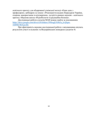 14
освітнього проєкту для обдарованої учнівської молоді «Один день з
професором», вебінаром за темою: «Різноманіття водних біоресурсів України,
охорона, використання та відтворення», зустрічі в рамках науково - освітнього
проєкту «Наукова школа «Радіобіологія та радіаційна безпека».
Дослідницькі роботи слухачів МАН можна знайти за покликанням
https://drive.google.com/drive/u/0/folders/1WbogjUG8h3a_h-QJgm-
5i8PHUWJ1awX8.
Про ефективність науково-дослідницької роботи з вихованцями свідчать
результати участі в оьласних та Всеукраїнських конкурсах (додаток 4)
 