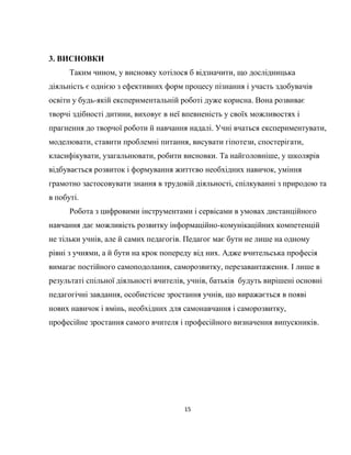 15
3. ВИСНОВКИ
Таким чином, у висновку хотілося б відзначити, що дослідницька
діяльність є однією з ефективних форм процесу пізнання і участь здобувачів
освіти у будь-якій експериментальній роботі дуже корисна. Вона розвиває
творчі здібності дитини, виховує в неї впевненість у своїх можливостях і
прагнення до творчої роботи й навчання надалі. Учні вчаться експериментувати,
моделювати, ставити проблемні питання, висувати гіпотези, спостерігати,
класифікувати, узагальнювати, робити висновки. Та найголовніше, у школярів
відбувається розвиток і формування життєво необхідних навичок, уміння
грамотно застосовувати знання в трудовій діяльності, спілкуванні з природою та
в побуті.
Робота з цифровими інструментами і сервісами в умовах дистанційного
навчання дає можливість розвитку інформаційно-комунікаційних компетенцій
не тільки учнів, але й самих педагогів. Педагог має бути не лише на одному
рівні з учнями, а й бути на крок попереду від них. Адже вчительська професія
вимагає постійного самоподолання, саморозвитку, перезавантаження. І лише в
результаті спільної діяльності вчителів, учнів, батьків будуть вирішені основні
педагогічні завдання, особистісне зростання учнів, що виражається в появі
нових навичок і вмінь, необхідних для самонавчання і саморозвитку,
професійне зростання самого вчителя і професійного визначення випускників.
 