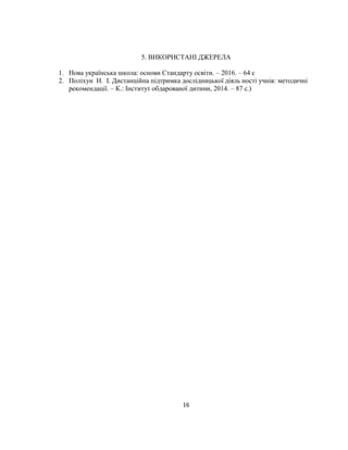 16
5. ВИКОРИСТАНІ ДЖЕРЕЛА
1. Нова українська школа: основи Стандарту освіти. – 2016. – 64 с
2. Поліхун Н. І. Дистанційна підтримка дослідницької діяль ності учнів: методичні
рекомендації. – К.: Інститут обдарованої дитини, 2014. – 87 с.)
 