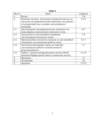 2
ЗМІСТ
№з/п Зміст сторінка
1. Вступ 3-4
2. Основна частина. Залучення учнівської молоді до
дослідно-експериментальної діяльності на уроках і
в позаурочний час в умовах дистанційного
навчання
4-14
2.1. Дослідницько-експериментальна діяльність як
вища форма самоосвітньої діяльності учня.
4-7
2.2. Актуальність дистанційної підтримки
дослідницької діяльності учнів
7-8
2.3. Організаційно-методичні підходи до дистанційної
підтримки дослідницької роботи учнів
8-11
2.4. Залучення вихованців гуртка до науково-
дослідницької роботи та висвітлення їх
результативності
12
2.5. Робота з юними обдаруваннями системі МАН,
обласної Природничої школи учнівської молоді
13-14
3. Висновок 15
4. Література 16
5. Додатки 17-22
 