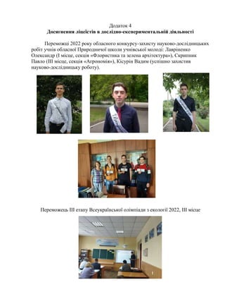 21
Додаток 4
Досягнення ліцеїстів в дослідно-експериментальній діяльності
Переможці 2022 року обласного конкурсу-захисту науково-дослідницьких
робіт учнів обласної Природничої школи учнівської молоді: Лавріненко
Олександр (І місце, секція «Флористика та зелена архітектура»), Скрипник
Павло (ІІІ місце, секція «Агрономія»), Кісурін Вадим (успішно захистив
науково-дослідницьку роботу).
Переможець ІІІ етапу Всеукраїнської олімпіади з екології 2022, ІІІ місце
 