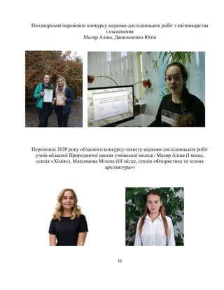 22
Неодноразові переможці конкурсу науково-дослідницьких робіт з квітникарства
і озеленення
Маляр Аліна, Данильченко Юлія
Переможці 2020 року обласного конкурсу-захисту науково-дослідницьких робіт
учнів обласної Природничої школи учнівської молоді: Маляр Аліна (І місце,
секція «Хімія»), Максимова Мілена (ІІІ місце, секція «Флористика та зелена
архітектура»)
 
