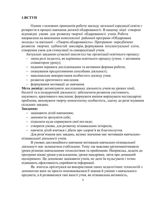 3
1.ВСТУП
Одним з основних принципів роботи закладу загальної середньої освіти є
розкриття в процесі навчання дитячої обдарованості. В нашому ліцеї створені
відповідні умови для розвитку творчої обдарованості учнів. Робота
направлена на виконання комплексної районної програми «Обдарована
молодь» та шкільної – «Творча обдарованість». Програмою передбачено
розвиток творчих здібностей школярів, формування інтелектуальної еліти,
створення умов для стимуляції та самореалізації учнів.
Актуальні завдання сучасної школи під час організації освітнього процесу:
 зміна ролі педагога, як керівника освітнього процесу (учень є активним
співавтором уроку);
 надання переваги дослідницьким та активним формам роботи;
 опанування продуктивними способами діяльності;
 максимальне використання особистого досвіду учня;
 розвиток критичного мислення;
 формування мотивації до навчання.
Мета досвіду: активізувати дослідницьку діяльність учнів на уроках хімії,
біології та в позаурочній діяльності; забезпечити розвиток системного,
наукового, креативного мислення; формувати вміння вирішувати нестандартні
проблеми, виховувати творчу компетентну особистість, здатну до розв`язування
складних завдань.
Завдання:
 зацікавити дітей навчанням;
 допомогти зрозуміти себе;
 підказати куди спрямувати свої погляди;
 створити умови, для розвитку пізнавальних інтересів;
 навчити дітей вчитися і дбати про здоров’я як благополуччя.
Для розв’язання цих завдань, велике значення має мотивація навчально-
пізнавальної діяльності учнів.
В умовах дистанційного навчання мотивація навчально-пізнавальної
діяльності має залишатися стабільною. Тому так важливо урізноманітнювати
уроки різними навчальними технологіями та прийомами. Наприклад, додати до
програми цікаві уроки-узагальнення, уроки-мандрівки, звіти про домашній
експеримент. Це допоможе зацікавити учнів, не дати їм нудьгувати і точно
підвищить ефективність сприйняття інформації.
Як вчитель орієнтуюся на використання таких педагогічних технологій з
допомогою яких не просто поповнювалися б знання й уміння з навчального
предмета, а й розвивалися такі якості учня, як пізнавальна активність,
 