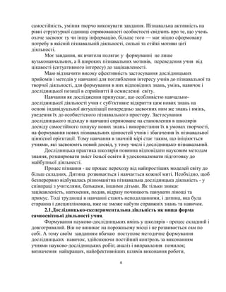 4
самостійність, уміння творчо виконувати завдання. Пізнавальна активність на
рівні структурної одиниці спрямованості особистості свідчить про те, що учень
охоче засвоює ту чи іншу інформацію, більше того — має міцно сформовану
потребу в якісній пізнавальній діяльності, сильні та стійкі мотиви цієї
діяльності.
Моє завдання, як вчителя полягає у формуванні не лише
вузьконавчальних, а й широких пізнавальних мотивів, переведення учня від
цікавості (ситуативного інтересу) до зацікавленості.
Маю відзначити високу ефективність застосування дослідницьких
прийомів і методів у навчанні для поглиблення інтересу учнів до пізнавальної та
творчої діяльності, для формування в них відповідних знань, умінь, навичок і
дослідницької позиції в сприйнятті й осмисленні світу.
Навчання як дослідження припускає, що особливістю навчально-
дослідницької діяльності учня є суб'єктивне відкриття цим нових знань на
основі індивідуальної актуалізації попередньо засвоєних ним же знань і вмінь,
уведення їх до особистісного пізнавального простору. Застосування
дослідницького підходу в навчанні спрямоване на становлення в школярів
досвіду самостійного пошуку нових знань і використання їх в умовах творчості,
на формування нових пізнавальних цінностей учнів і збагачення їх пізнавальної
ціннісної орієнтації. Тому навчання в значній мірі стає таким, що ініціюється
учнями, які засвоюють новий досвід, у тому числі і дослідницько-пізнавальний.
Дослідницька практика школярів повинна відповідати науковим методам
знання, розширювати зміст їхньої освіти й удосконалювати підготовку до
майбутньої діяльності.
Процес пізнання - це процес переходу від найпростіших моделей світу до
більш складних. Дитина розвивається і навчається кожної миті. Необхідно, щоб
безперервно відбувалась різноманітна пізнавальна дослідницька діяльність - у
співпраці з учителями, батьками, іншими дітьми. Як тільки зникає
зацікавленість, натхнення, подив, відразу починають панувати лінощі та
примус. Тоді труднощі в навчанні стають неподоланними, і дитина, яка була
старанна і дисциплінована, вже не зможе набути справжніх знань та навичок.
2.1.Дослідницько-експериментальна діяльність як вища форма
самоосвітньої діяльності учня.
Формування науково-дослідницьких вмінь у школярів - процес складний і
довготривалий. Він не виникає на порожньому місці і не розвивається сам по
собі. А тому своїм завданням вбачаю поступове методичне формування
дослідницьких навичок, здійснюючи постійний контроль за виконанням
учнями науково-дослідницьких робіт; аналіз і виправлення помилок;
визначення найкращих, найефективніших шляхів виконання роботи,
 