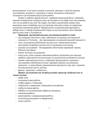 5
розчленування її на певні складові та розділи, навчання учнів поєднувати
дослідницьку діяльність з науковою, а також з'ясовувати можливості
подальшого застосування результатів роботи.
Одним із перших кроків вчителя - керівника наукової роботи є вивчення
науково-пізнавальних інтересів учнів, що впливає як на вибір теми дослідження,
так і на хід роботи над нею. Не секрет, що навіть надзвичайно цікава тема,
викликана лише потребами часу чи нав'язана вчителем учневі, не сприятиме
успішному виконанню роботи. Пріоритетним та визначальним фактором у
виборі теми є стійкий пізнавальний інтерес до неї дослідника і його бажання
внести щось нове у її розкриття.
Принципи організації науково-дослідницької роботи учнів:
 дослідницька діяльність учнів наближена до науково-дослідницької
діяльності, її початок, має продовження в подальшій науковій діяльності;
 зміст дослідження обов'язково поєднується з навчальною метою,
загальними потребами суспільства та питаннями сьогодення;
 наукове дослідження – безперервний, обов’язково керований процес.
Вчитель-наставник:
 навчає методиці дослідження;
 консультує учня в процесі виконання роботи, розв'язанні поставлених
проблем, враховуючи інтелектуальні та психологічні особливості дитини;
 оцінює отримані результати у здійсненні продуктивного наукового
дослідження; обов'язково поєднує керовану науково-дослідницьку
діяльність із самостійною самоосвітньою діяльністю учня, яка є основою
інтелектуального росту дитини;
 формує креативну особистість.
Процес дослідження має індивідуальний характер і відбувається за
такою схемою:
 вибір теми,
 складання плану роботи,
 підбір джерел і літератури,
 знайомство з джерелами і написання дослідження,
 відбір та оцінка фактів,
 обробка та систематизація зібраного матеріалу,
 написання роботи,
 рецензування і доопрацювання роботи,
 остаточне редагування та оформлення,
 захист роботи.
 