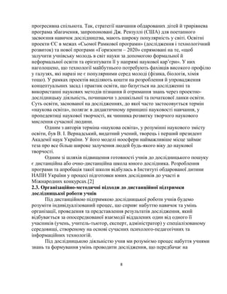 8
прогресивна спільнота. Так, стратегії навчання обдарованих дітей й трирівнева
програма збагачення, запропоновані Дж. Рензуллі (США) для поетапного
засвоєння навичок дослідництва, мають широку популярність у світі. Освітні
проекти ЄС в межах «Сьомої Рамкової програми» (дослідження і технологічний
розвиток) та нової програми «Горизонти ‒ 2020» спрямовані на те, «щоб
залучити учнівську молодь в світ науки за допомогою формальної й
неформальної освіти та орієнтувати її у напрямі наукової кар’єри». У них
наголошено, що технології майбутнього потребують фахівців високого профілю
у галузях, які наразі не є популярними серед молоді (фізика, біологія, хімія
тощо). У рамках проектів виділяють кошти на розроблення й упровадження
концептуальних засад і практик освіти, що базується на дослідженні та
використанні наукових методів пізнання й отримання знань через проектно-
дослідницьку діяльність, починаючи з дошкільної та початкової ланки освіти.
Суть освіти, заснованої на дослідженнях, до якої часто застосовується термін
«наукова освіта», полягає в дидактичному принципі науковості навчання, у
пропедевтиці наукової творчості, як чинника розвитку творчого наукового
мислення сучасної людини.
Одним з авторів терміна «наукова освіта», у розумінні наукового змісту
освіти, був В. І. Вернадський, видатний учений, творець і перший президент
Академії наук України. У його моделі ноосфери найважливіше місце займає
теза про все більш широке залучення людей будь-якого віку до наукової
творчості.
Одним зі шляхів підвищення готовності учнів до дослідницького пошуку
є дистанційна або очно-дистанційна школа юного дослідника. Розроблення
програми та апробація такої школи відбулась в Інституті обдарованої дитини
НАПН України у процесі підготовки юних дослідників до участі в
Міжнародних конкурсах.[2]
2.3. Організаційно-методичні підходи до дистанційної підтримки
дослідницької роботи учнів
Під дистанційною підтримкою дослідницької роботи учнів будемо
розуміти індивідуалізований процес, що сприяє набуттю навичок та умінь
організації, проведення та представлення результатів дослідження, який
відбувається за опосередкованої взаємодії віддалених один від одного її
учасників (учень, учитель-тьютор, експерт, адміністратор) у спеціалізованому
середовищі, створеному на основі сучасних психолого-педагогічних та
інформаційних технологій.
Під дослідницькою діяльністю учня ми розуміємо процес набуття учнями
знань та формування умінь проводити дослідження, що передбачає на
 