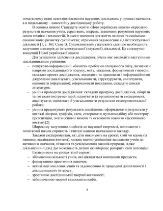9
початковому етапі освоєння елементів наукових досліджень у процесі навчання,
а в подальшому – самостійну дослідницьку роботу.
В основах нового Стандарту освіти «Нова українська школа» окреслено
результати навчання учнів, серед яких, зокрема, зазначено: розуміння наукових
основ техніки і технологій, їхнього значення для життя людини та соціально-
економічного розвитку суспільства; отримання задоволення від інтелектуальної
діяльності [1, с. 36]. Саме В. Сухомлинському належить ідея про необхідність
залучення школярів до інтелектуальної (наукової) діяльності. Це співзвучно
концепції Нової української школи
Для успішного здійснення дослідження, учень має оволодіти наступними
дослідницькими уміннями:
 пошуково-інформаційні: «бачити» проблеми оточуючого світу, визначати
напрями дослідницького пошуку, мету, завдання, формулювати гіпотези,
складати проект дослідження, знаходити та працювати з інформаційними
джерелами (аналізувати, узагальнювати, структурувати, синтезувати,
оцінювати інформацію), оформлювати посилання, складати списки
літератури;
 уміння проводити дослідження: складати програму дослідження, обирати
та готувати інструментарій, планувати та організовувати експеримент,
аналізувати, оцінювати й узагальнювати результати експериментальної
роботи;
 уміння презентувати результати досліджень: оформлювати результати у
вигляді діаграм, графіків, схем, створювати мультимедійну або постерну
презентацію, знати основні вимоги та освоювати навички ефективного
виступу[2]
Широкому залученню ліцеїстів до наукової творчості, починаючи з
початкової школи сприяють і вчителі нашого навчального закладу.
Завдяки експериментам, які діти виконують на уроках хімії чи вдома (із
певними вказівками вчителя), можна значно успішніше зацікавити учнів до
активного навчання, пізнання та усвідомлення законів природи. Адже
діяльнісний підхід дає можливість дитині якнайкраще розкрити свій потенціал.
Експеримент на уроках хімії сприяє:
 збільшенню кількості учнів, які цікавляться вивченням предмета;
 формуванню практичних навичок;
 активізації мислення учнів та задоволенню їх природної допитливості і
дослідницького інтересу;
 зростанню дослідницької творчої активності;
 забезпеченню творчої самоосвіти особи.
 