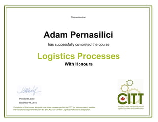 This certifies that
has successfully completed the course
With Honours
Logistics Processes
Adam Pernasilici
Completion of this course, along with nine other courses specified by CITT (or their equivalent) satisfies
the educational requirement to earn the CCLP (CITT-Certified Logistics Professional) designation.
President & CEO
December 16, 2015
 