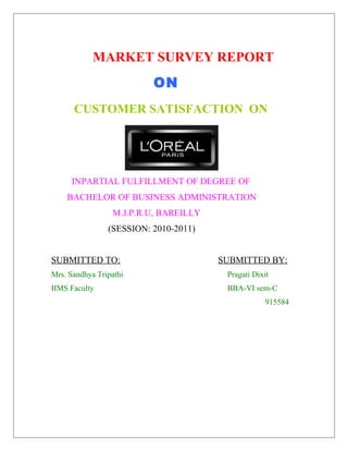 MARKET SURVEY REPORT
ON
CUSTOMER SATISFACTION ON

INPARTIAL FULFILLMENT OF DEGREE OF
BACHELOR OF BUSINESS ADMINISTRATION
M.J.P.R.U, BAREILLY
(SESSION: 2010-2011)
SUBMITTED TO:

SUBMITTED BY:

Mrs. Sandhya Tripathi

Pragati Dixit

IIMS Faculty

BBA-VI sem-C
915584

 