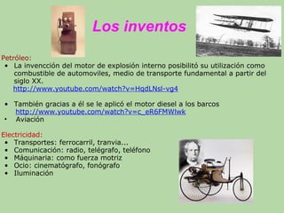 Los inventos
Petróleo:
• La invencción del motor de explosión interno posibilitó su utilización como
combustible de automoviles, medio de transporte fundamental a partir del
siglo XX.
http://www.youtube.com/watch?v=HqdLNsl-vg4
• También gracias a él se le aplicó el motor diesel a los barcos
http://www.youtube.com/watch?v=c_eR6FMWlwk
• Aviación
Electricidad:
• Transportes: ferrocarril, tranvia...
• Comunicación: radio, telégrafo, teléfono
• Máquinaria: como fuerza motriz
• Ocio: cinematógrafo, fonógrafo
• Iluminación
 