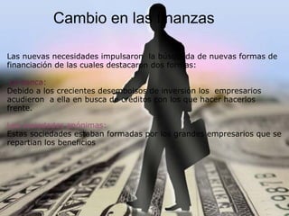 Cambio en las finanzas
Las nuevas necesidades impulsaron la búsqueda de nuevas formas de
financiación de las cuales destacaron dos formas:
La banca:
Debido a los crecientes desembolsos de inversión los empresarios
acudieron a ella en busca de créditos con los que hacer hacerlos
frente.
Las sociedades anónimas:
Estas sociedades estaban formadas por los grandes empresarios que se
repartian los beneficios
 