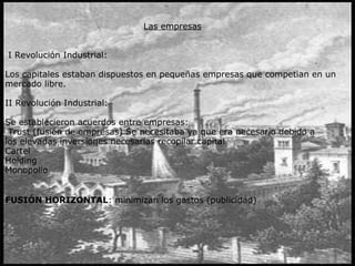 Las empresas
I Revolución Industrial:
Los capitales estaban dispuestos en pequeñas empresas que competian en un
mercado libre.
II Revolución Industrial:
Se establecieron acuerdos entre empresas:
Trust (fusión de empresas) Se necesitaba ya que era necesario debido a
los elevadas inversiones necesarias recopilar capital
Cartel
Holding
Monopolio
 
FUSIÓN HORIZONTAL: minimizan los gastos (publicidad)
 
 