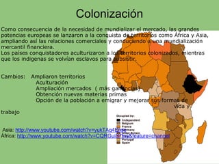 Colonización
Como consecuencia de la necesidad de mundializar el mercado, las grandes
potencias europeas se lanzaron a la conquista de territorios como África y Asia,
ampliando así las relaciones comerciales y conduciendo a una mundialización
mercantil financiera.
Los países conquistadores aculturizaron a los territorios colonizados, mientras
que los indigenas se volvían esclavos para subsistir.
Cambios: Ampliaron territorios
Aculturación
Ampliación mercados ( más ganancias)
Obtención nuevas materias primas
Opción de la población a emigrar y mejorar sus formas de
vida y
trabajo
                   
                     
 Asia: http://www.youtube.com/watch?v=yukTAq4Enso
África: http://www.youtube.com/watch?v=CQRGuiS7tns&feature=channel                  
 