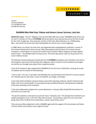 FOR IMMEDIATE RELEASE
Contact:
Courtney Meredith
512.236.8820 Ext.2020
press@livestrong.org
RAGBRAI Bike Ride Pays Tribute and Honors Cancer Survivor, Late Son
SIOUX CITY, Iowa – The 43rd
“Register’s Annual Great Bike Ride Across Iowa” (RAGBRAI) kicks off on July
19, and 71 members of Team LIVESTRONG will be joining the seven-day journey across the hills of Iowa
for the ninth straight year. One particular member of the team, Mary Ochowicz, 61, of Milwaukee,
Wisc., will ride for her fourth time after battling both her and her son’s cancer diagnoses.
In 2008, Mary’s son David, 16 at the time, was diagnosed with myelodysplastic syndrome, a cancer of
the immature blood cells in bone marrow. After Mary agreed to be the donor for his bone marrow
transplant, a mammogram to reassure her health status resulted in Mary’s diagnosis of triple negative
breast cancer -- the deadliest type of breast cancer. That same day doctors took out 18 punctures of a
tumor in Mary’s breast.
The Ochowicz family quickly got involved with the LIVESTRONG Foundation soon thereafter and used its
free programs and services to help with their diagnoses. Mary’s friends at the Foundation encouraged
her and her son through every step of their respective battles.
Fresh off of treatment, Mary registered for RAGBRAI for her first time in 2010 after surviving 33 rounds
of radiation and six months of chemotherapy.
“I was a mess,” she said. “I was bald, I was bleeding, but my teammates were there for me every second
of it. My bike was my safe haven. It was my freedom, my refuge, my therapy.”
A year later David and Mary’s physical statuses were both improving. However, David’s treatment had
taken a toll on his mental health. He was experiencing secondhand illnesses and had become addicted
to the pain medication of his treatment.
In the years following he slipped into a severe depression. In January 2014, David left this world on his
own terms at 21 years old.
“He was the sweetest, nicest person you’d ever know,” Ochowicz said. “The damage from treatment just
ended up being too much. I call it the ‘aftermath of cancer.’ Survivorship is about so much more than
being cancer-free. He died from mental illness, a direct result of the cancer.”
That same year Mary registered to ride in RAGBRAI again with the support of her teammates and family
to honor David, and she plans to do it again this year.
 