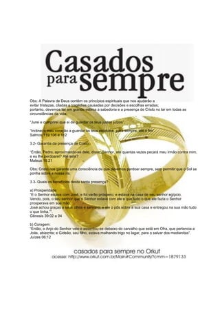 Obs: A Palavra de Deus contém os princípios espirituais que nos ajudarão a
evitar tristezas, ciladas e tragédias causadas por decisões e escolhas erradas;
portanto, devemos ter em grande estima a sabedoria e a presença de Cristo no lar em todas as
circunstâncias da vida.
“Jurei e cumprirei que ei de guardar os teus justos juízos”.
“Inclinei o meu coração a guardar os teus estatutos, para sempre, até o fim”.
Salmos 119:106 e 112
3.2- Garantia da presença de Cristo:
“Então, Pedro, aproximando-se dele, disse: Senhor, até quantas vezes pecará meu irmão contra mim,
e eu lhe perdoarei? Até sete?
Mateus 18:21
Obs: Cristo nos garante uma consciência de que devemos perdoar sempre, sem permitir que o Sol se
ponha sobre a nossa ira.
3.3- Quais os benefícios desta santa presença?
a) Prosperidade:
“E o Senhor estava com José, e foi varão próspero; e estava na casa de seu senhor egípcio.
Vendo, pois, o seu senhor que o Senhor estava com ele e que tudo o que ele fazia o Senhor
prosperava em sua mão.
José achou graças a seus olhos e servia-o; e ele o pôs sobre a sua casa e entregou na sua mão tudo
o que tinha.”“.
Gênesis 39:02 a 04
b) Coragem:
“Então, o Anjo do Senhor veio e assentou-se debaixo do carvalho que está em Ofra, que pertencia a
Joás, abiezrita; e Gideão, seu filho, estava malhando trigo no lagar, para o salvar dos medianitas”.
Juízes 06:12
 