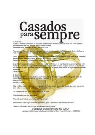 c) Proteção:
“Então, o rei Nabucodonosor se espantou e se levantou depressa; falou e disse aos seus capitães:
Não lançamos nós três homens atados dentro do fogo?
Responderam e disseram ao rei: É verdade, ó rei.
Respondeu e disse: Eu, porém, vejo quatro homens soltos, que andam passeando dentro do fogo, e
nada há de lesão neles; e o aspecto do quarto é semelhante ao filho dos deuses.
Então, se chegou Nabucodonosor à porta do forno de fogo ardente; falou e disse: Sadraque, Mesaque
e Abede-Nego, servos do Deus Altíssimo; saí e vinde! Então,
Sadraque, Mesaque e Abede-Nego saíram do meio do fogo.
E ajuntaram-se os sátrapas, e os prefeitos, e os presidentes, e os capitães do rei, contemplando estes
homens, e viram que o fogo não tinha tido poder algum sobre os seus corpos; nem um só cabelo da
sua cabeça se tinha queimado, nem as suas capas se mudaram, nem cheiro de fogo tinha se passado
sobre eles.”“.
Daniel 03:24 a 27
d) Saúde:
“E a sogra de Simão estava deitada, com febre; e logo lhe falaram dela. Então, hegando-se a ela,
tomou-a pela mão e levantou-a; e a febre a deixou,
e servia-os.”“.
Marcos 01:30 e 31
Obs: Irmãos, vejam, o Senhor curou a sogra de Pedro, assim sendo, Ele deseja que você ore para o
bem-estar de sua sogra; e não citar ditados como estes:
“Se sogra fosse boa Adão faria questão de ter uma”.
“Feliz foi Adão que não teve sogra”.
“Sogra é igual notícia ruim, sempre chega antes”.
“Nunca tenha uma sogra chamada esperança, pois a esperança é a última que morre”.
“Sogro rico é igual a porco gordo; só dá lucro quando morre”.
 