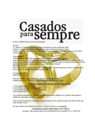Irmãos, o Senhor Jesus os (as) ama também.
e) Vida:
“E, vendo-a, o Senhor moveu-se de íntima compaixão por ela e disse-lhe: Não
chores. E, chegando-se, tocou o esquife (e os que o levavam pararam) e disse:
Jovem, eu te digo: Levanta-te. E o defunto assentou e começou a falar. E entregou-o à sua mãe.”“.
Lucas 07:13 a 15
f) Santificação:
“E Moisés disse: Agora me virarei para lá e verei esta grande visão, porque a
sarça se não queima. E, vendo o Senhor que se virava para lá a ver, bradou Deus a ele do meio da
sarça e disse: Moisés! Moisés! E ele disse: Eis-me aqui. E disse: Não te chegues para cá; tira os teus
sapatos de teus pés; porque o lugar em que tu estás é terra santa.”“.
Êxodo 03:03 a 05
Obs: O lar onde você vive é santo, pois o Senhor disse “o lugar onde pisas é santo”, separado para
que o Senhor aí habite e faça morada permanente.
g) Transformação:
João 02:01 a 10
Obs: Se o Senhor Jesus transformou água em vinho, porque não
transformaria o nosso lar em um lugar santo e agradável para se viver?
V-QUANDO CRISTO É O SENHOR, O LAR PASSA A SER
1. Uma capela (local de oração);
2. Um refúgio (esconderijo, segurança);
3. Uma escola (aprender).
VI-O ambiente do lar
“Se o Senhor não edificar a casa, em vão trabalham os que edificam; se o Senhor não guardar a
cidade, em vão vigia a sentinela.
Inútil vos será levantar de madrugada, repousar tarde, comer o pão de dores, pois assim dá ele aos
seus amados o sono.
Eis que os filhos são herança do Senhor, e o fruto do ventre, o seu galardão.
 